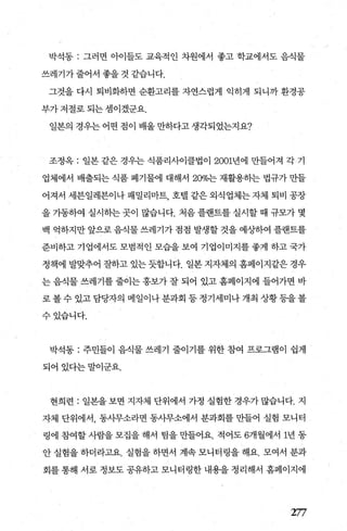 박석동 : 그러면 아이들도 교육적인 차원에서 좋고 학교에서도 음직물
쓰레기가줄어서좋을것같습니다.
그것을 다시 퇴비화하면 순환고리를 자연스럽게 익히게 되니까 환경공
부가 저절로 되는 셈이겠군요.
일본의 경우는 어떤 점이 배울 만하다고 생각되었는지요?
조정옥 : 일본 같은 경우는 식품리사이클법이 2001년에 만들어져 각 기
업체에서 배출되는 식품 폐기물에 대해서 200/0는 재활용하는 법규가 만들
어져서 세븐일레븐이나 패밀리마트 호댈 같은 외식업체는 자체 퇴비 공장
을 가동하여 실시하는 곳이 많습니다. 처음 플랜트를 실시할 때 규모가 몇
백 억하지만 앞으로 음식물 쓰레기가 점점 발생할 것을 예싱F하여 플랜트를
준비하고 기업에서도 모범적인 모습을 보여 기업이미지를 좋게 하고 국가
정책에 발맞추어 잘하고 있는 듯합니다. 일본 지자체의 홈페이지같은 경우
는 음식물 쓰레기를 줄이는 홍보가 잘 되어 있고 홈페이지에 들어가면 바
로 볼 수 있고 담당자의 메일이나 분과회 등 정기세미나 개최 상황 등을 볼
수있습니다.
박석동 : 주민들이 음식물 쓰레기 줄이기를 위한 참여 프로그램이 쉽게
되어있다는말이군요.
현희련 : 일본을 보면 지자체 단위에서 가정 실험한 경우가 많습니다. 지
자체 단위에서， 동사무소라면 동사무소에서 분과회를 만들어 실험 모니터
링에 참여할 사람을 모집을 해서 팀을 만들어요. 적어도 6개월에서 1년 동
안 실험을 하더라고요. 실험을 하면서 계속 모니터링을 해요. 모여서 분과
회를 통해 서로 정보도 공유하고 모니터령한 내용을 정리해서 홈페이지에
1:77
 