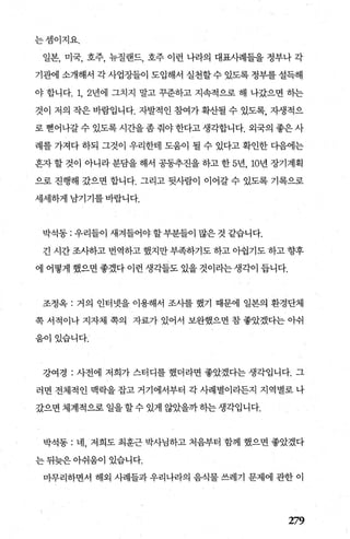 는셈이지요.
일본， 미국， 호주， 뉴질랜드， 호주 이런 나라의 대표사례들을 정부나 각
기관에 소개해서 각 사업장들이 도입해서 실천할 수 있도록 정부를 설득해
야 합니다. 1, 2년에 그치지 말고 꾸준하고 지속적으로 해 나갔으면 하는
것이 저의 작은 바람입니다. 자발적인 참여가 확산될 수 있도록， 자생적으
로 뻗어나갈 수 있도록 시간을 좀 줘야 한다고 생각합니다. 외국의 좋은 사
례를 가져다 하되 그것이 우리한태 도움이 될 수 있다고 확인한 다음에는
혼자 할 것이 아니라 분담을 해서 공동추진을 하고 한 5년， 10년 장기계획
으로 진행해 갔으면 합니다. 그리고 뒷사람이 이어갈 수 있도록 기록으로
세세하게 남기기를 바랍니다.
박석동 : 우리들이 새겨들어야 할부분들이 많은 것 같습니다.
긴 시간 조사하고 번역하고 했지만 부족하기도 하고 아쉽기도 하고 향후
에 어떻게 했으면좋겠다이런생각들도 있을것이라는생각이 듭니다.
조정옥 : 거의 인터넷을 이용해서 조사를 했기 때문에 일본의 환경단체
쪽 서적이나 지자체 쪽의 자료가 있어서 보완했으면 참 좋았겠다는 아쉬
움이있습니다.
강여경 : 사전에 저희가 스터디를 했더라면 좋았겠다는 생각입니다. 그
러면 전체적인 맥락을 잡고 거기에서부터 각 사례별이라든지 지역별로 나
갔으면 체계적으로 일을할수 있게 않았을까하는생각입니다.
박석동 : 네， 저희도 최훈근 박사님하고 처음부터 함께 했으면 좋았겠다
는 뒤늦은 아쉬움이 있습니다.
마무리하면서 해외 사례들과 우리나라의 음식물 쓰레기 문제에 관한 이
279
 