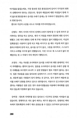 야기들을들었는데요. 가장중요한것은환경운동에 있어서 가치관의 변화
가 선행되어야 한다는 것입니다. 영성과 깨달음에 대한 부분들이 함께 가
지 않으면 환경문제나 음식물 쓰레기 문제는 참 극복하기 힘들겠다는 생각
도한편듭니다.
끝으로 지금의 소감을 나누고 자리를 마무리하겠습니다.
신명옥 : 책이 서서히 마무리 단계에 오면서 함께 ，할 수 있게 되어서 감
사하다는 생각을 하고 있어요. 제가 이 작업을 하면서 환경에 대한 인식이
변했고 그런 저의 변화로 인해 제 주변 사람들도 많이 변했습니다. 비닐과
일회용컵은 사용하지 않게 되고 먹을 싸가지고 올 때도 비닐에 싸지 않고
플라스틱통에 담게 되고 음식을 남기지 않고 그릇을 닦아먹고. 스스로가
거의 5-6개월 사이에 많이 변했답니다. 이런 식으로 제 스스로가 많이 변
해있다는 것 그 자체가 저의 개인적 기쁨입니다.
조정옥 : 저는 자료를 조사하면서 음직물 쓰레기에 대한 총체적인 지식
이 부족했다는 생각이 듭니다. 일본을 조사하면서 음식물 쓰레기 감량 개
인 사례들을 모으면서 보니까 그 실천 방법들이 별로 어렵지 않다는 겁니
다. 일본 자료들을 술술 읽다보면 실천하기가 그다지 어렵지 않다는 거예
요. 쉬운데 많은 사람들이 알지 못하는 것 같아요. 알지 못하기 때문에 음
식물 쓰레기 감량을 못하고 있다고 생각합니다. 지렁이가 정그러워서 못하
겠다는 사람들은 일본 같은 경우 유효미생물균을 이용해서 퇴비화를 실천
하고 있는데 가정에서 많이 하고 있습니다.
강여경 : 정토회 국제부를 맡고 있다보니 시간적인 문제로 어려움이 많
았습니다. 전체적으로 저도 많이 배우는 계기가 됐습니다. 전체적인 맥락
속에서 정토회관의 쓰레기 제로 운동을 볼 수 있었고 호주에서 살아오면서
280
 