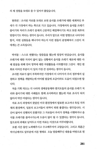 의 제 경힘을토대로쓸수 있어서 좋았습니다.
현희련 : 조사된 자료를 토대로 보면 음식물 쓰레기에 대한 세계적인 추
세가 각 가정에서 하는 쪽으로 가고 있습니다. 가정에서의 음식물 쓰레기
줄이기와 처리가 쓰레기 문제의 근본적인 해결책이기도 하고 또한 최후의
방법이기도 하다는 생각이 듭니다. 우리가 앞으로 어떤 방향으로 니아기야
할지， 어떤 실험틀을 해나가야 하는지 이런 점들이 분명해져서 그것이 저
에게는큰소득입니다.
박석동 : 스스로 변했다는 말씀들을 했는데 굉장히 반갑습니다. 음식물
쓰레기에 대한 지식이 많이 없는 상황에서 음식물 쓰레기 제로에 대한 사
례 발굴을 위해 언어 영역에 대한 자원활동을 시작했지만 그것이 개인 변
화로 이어진 부분이 이 일의 가장 큰 성과라는 생각이 듭니다.
조사한 자료가 많이 부족하지만 가정에서 더 나아가서 우리 정부에서 실
천하고 정책을 개발하는데 아이랩 발굴에 조금이라도 도웅이 되었으면 합
니다.
처음 기획 의도는 각 나라의 생태공동체와 엔지오들의 음식물 쓰레기 처
리와 줄이기에 대한 사례틀도 함께 조사하려고 했는데 자료 조사가 되지
않아서 약간아쉽다는생각이 듭니다.
자료조사과정에서 찾았던 미국환경청에서 발표한보고서나독일 지자
체의 환경백서， 일본의 보고서들이 번역이 되면 좋겠다는 생각입니다. 시
간이 없어서 진행되지 못했지만 그 자료들이 우리가 정책을 시행하거나 음
식물 쓰레기를 줄여나가는데 도움이 많이 될 수 있겠다는 생각이 듭니다.
앞으로의 과제로 남겨두고 이번 자료는 이것으로 마무리합니다.
오랜 시간 동안 노력해주시고 수고해주셔서 고맙습니다. 그리고 최훈근
박사님께서도 앞부분에 서론 형태로 오늘 말씀해주신 내용을 바탕으로 원
281
 