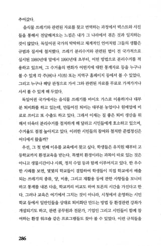 추어갔다.
음식물 쓰레기와 관련된 자료를 찾고 번역하는 과정에서 텍스트와 사진
틀을 통해서 전달해져오는 느낌은 내가 그 나라에서 겪은 것과 일치하는
것이 많았다. 독일어권 국가의 딱딱하고 체계적인 언어처럼 그들의 생활은
규범과 질서에 철저했다. 쓰레기 분리수거와 관련된 법이 전 국가적으로
실시된 1980년대 말에서 1990년대 초부터 어떤 방법으로 분리수거를 적
용하고 있으며， 그 수거율의 변화가 어떤지에 대한 통계자료 등을 누구나
볼 수 있게 각 주洲)나 시(市) 또는 지역구 홈페이지 등에서 볼 수 있었다.
그리고 누구나 해당 관청으로 가서 그와 관련된 자료를 무료로 가져가거나
사서볼수있게해두었다.
독일어권 국가에서는 음식물 쓰레기를 바이오 가스로 이용하거나 대부
분 퇴비화를 하고 있는데 만들어진 퇴비는 대부분 농업이나 원예업에 비
료로 쓰이고 또 수출도 하고 있다. 그래서 이제는 질 좋은 퇴비 생산을 위
해서 더욱더 분리수거를 철저하게 해 달라고 시민들에게 호소하고 있으며，
수거율도 점점 높아지고 있다. 이러한 시민들의 참여와 철저한 준법정신은
어디에서왔을까?
우선， 그 첫 번째 이유를 교육에서 찾고 싶다. 학생들은 유치원 때부터 고
등학교까지 환경교육을 받는다. 특별히 환경이라는 과목이 따로 있는 것은
아니고 생물시간이나 사회 정치 수업 등과 함께 이루어지고 있다. 한 우수
한 사례를 보면， 몇몇의 학교들이 결합하여 학생들이 직접 학교에서 배출
되는 쓰레기의 종류， 양， 비용， 그리고 재활용 등에 관한 사항들을 모니터
하고 통계를 내본 다음， 학교끼리 비교도 하며 토론의 시간을 가진다고 한
다. 그러나 교육은 여기에서 그치는 것이 아니라， 시청에서 운영히는 시민
학교 등에서 일반인들을 상대로 퇴비화단 만드는 방법 등 환경관련 강좌가
개설되기도 하고， 관련 공무원과 전문개 기업인 그리고 시민들이 함께 참
여하는 환경 워크숍 같은 프로그램들도 찾아 볼 수 있었다. 이런 규칙들을
286
 