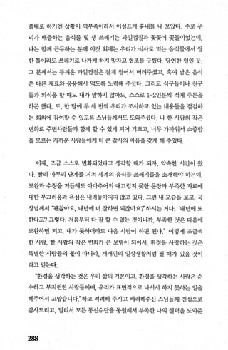 플대로 하기엔 상황이 역부족이라서 어설프게 흉내를 내 보았다. 주로 우
리가 배출하는 음식물 및 생 쓰레기는 과일껍질과 꽃꽂이 꽃들이었는데，
나는 함께 근무하는 분께 이것 외에는 우리가 식사로 먹는 음식물에서 쌀
한 톨이라도 쓰레기로 나가게 하지 말자고 협조를 구했다. 당연한 일인 듯
그 분께서는 두꺼운 과일껍질은 잘게 썰어서 버려주셨고， 혹여 남은 음직
은 다른 재료와 응용해서 먹도록 노력해 주셨다. 그리고 식구들이나 친구
들과 외식을 할 때도 내가 말하지 않아도 스스로 1-2인분씩 적게 주문을
하곤 했다. 또， 한 달에 두 세 번씩 우리가 조사하고 있는 내용들을 점검하
는 회의에 참여할 수 있도록 스님들께서도 도외주셨다. 나 한 사람의 작은
변화로 주변사람들과 함께 할 수 있게 되어 기쁘고 너무 가까워서 소중함
을 모르는 가까운 사람들에게 더 큰 감사의 미음을 갖게 해 주었다.
이제， 조금 스스로 변화되었다고 생각할 때가 되자 약속한 시간이 왔
다. 빨리 마무리 단계를 거쳐 세계의 음식물 쓰례기들을 소개해야 하는데，
보완과 수정을 거듭해도 아마추어의 · 매끄럽지 못한 문장과 부족한 자료에
대한 부끄러움과 욕심은 내려놓아지지 않고 있다. 그런 내 모습을 보고， 국
장님께서 ‘팬찮아요， 내년에 더 잘하면 되잖아요?’하시는 거다. ‘내년에 또
한다고? 그렇다. 처음부터 다 잘 할 수 없는 것이나까 부족한 것은 다음에
보완하면 되고， 내가 못하더라도 다음 사람이 하면 된다.’ 이렇게 조금씩
한 사람， 한 사람의 작은 변화가 큰 보탬이 되어서， 환경을 사링히는 것은
특별한 사람들의 몫이 아니라， 개개인의 일상생활처럼 될 때가 있을 것이
라고믿는다.
‘환경을 생각하는 것은 우리 삶의 기본이고 환경을 생각히는 사람은 순
수하고부지런한사람들이며， 우리가표면적으로 나서서 하지 못하는 일을
해주어서 고맙습니다"하고 격려해 주시고 배려해주신 스님들께 진심으로
감사드리고， 멀리서 모든 통신수단을 동원해서 부족한 나의 실력을 도와준
288
 