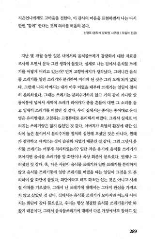 지은언니에게도 고마움을 전한다. 이 감사의 미음을 표현하면서 나는 다시
한번 “함께” 한다는 것의 의미를 떠올려 본다.
신영옥 (동학사 문회댄 사무장 l 독일어 진공)
지난 몇 개월 동안 일본 내에서의 음식물쓰레기 감량화에 대한 자료를
조사해 오면서 문득 그런 생각이 들었다. 실제로 나는 집에서 음식물 쓰레
기를 어떻게 버리고 있는7~? 먼저 고행}버지가 생각났다. 그러니깐 음식
물 쓰레기를 일반 쓰레기와 분리하여 버리게 된 것은 그리 오래 되지 않았
다. 그런데 나의 아버지는 내가 아주 어렸을 때부터 쓰레기는 일일이 철저
히 분리하셨다. 그때는 쓰레기는 분리수거하지 않고 거의 같이 커다란 양
동이통에 넣어서 새벽에 쓰레기 리어카가 종을 흔들어 대면 그 소리를 듣
고 일제히 쓰레기를 버렸던 것 같다. 우리 집에서는종이는종이대로유리
병은 유리병대로 고철류는 고철류대로 분리해서 버렸다. 그래서 실제로 벼
려지는 쓰레기양은 많지 않았던 것 같다. 아벼지가 특별히 환경에 대한 인
식이 높은 분이여서 분리수거를 철저히 실천해 오셨던 것은 아니다. 원래
가 절약하고 아껴쓰는 것이 습관화 되었기 때문인 것 같다. 그럼 그당시 음
식물 쓰레기는 어떻게 처리하였는가? 일단 작은 용기에 음식물 쓰레기가
모아지면 음식물 쓰레기를 앞 화단이나 옥상 화분에 묻으셨다. 언제나 그
러셨던 것 같다. 혹， 다른 사람이 음식물 쓰레기와 일반 쓰레기를 분리하지
않고 음식물 쓰레기통에 일반 쓰레기를 버렸을 때는 일일이 그것을 또 분
리하여 앞 화단에 묻었다. 화단이라고 해도 화초만 있는 것은 아니고 사계
절 야채를 기르셨다. 그래서 난 쓰레기에 대해서는 그다지 관심을 가져보
지 않고살았던 것 같다. 집에서는음식물쓰레기가모아지면 어느새 아버
지는 화댄l 갖다 묻으셨고 우리는 항상 청결한 음식물 쓰레기용기만 봐
왔기 때문이다. 그래서 음식물쓰레기에 대해서 다른 가정에서도 잘하고 있
289
 
