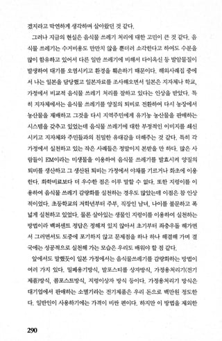 겠지라고 막연하게 생각하며 살아왔던 것 같다.
그러나 지금의 현실은 음식물 쓰레기 처리에 대한 고민이 큰 것 같다. 음
식물 쓰레기는 수거비용도 만만치 않을 뿐더러 소각한다고 하여도 수분을
많이 함유하고 있어서 다른 일반 쓰레기에 비해서 다이옥신 등 발암물질이
발생하여 대기를 오염시키고 환경을 훼손하기 때문이다. 해외사례집 중에
서 나는 일본을 담당했고 일본자료를 조사해오면서 일본은 지자체나 학교，
가정에서 비교적 음식물 쓰레기 처리를 잘하고 있다는 인상을 받았다. 특
히 지자체에서는 음식물 쓰레기를 양질의 퇴비로 전환하여 다시 농장에서
농산물을 재배하고 그것을 다시 지역주민에게 유기농 농산물을 판매하는
시스탱을 갖추고 있었는데 음식물 쓰레기에 대한 부정적인 이미지를 쇄신
시키고 지자체와 주민들과의 친밀한 유대감을 더해주는 것 같다. 특히 각
가정에서 실천하고 있는 작은 사례들은 정말이지 본받을 만 하다. 많은 사
람들이 EM이라는 미생물을 이용하여 음식물 쓰레기를 발효시켜 양질의
퇴비를 생산하고 그 생산된 퇴비는 가정에서 야채를 기르거나 화초에 이용
한다. 화학비료보다 더 우수한 점은 이루 말할 수 없다. 또한 지렁이를 이
용하여 음식물 쓰레기 감햄를 실천송}는 경우도 많았는데 이점은 참 인상
적이었다. 초등학교의 저학년부터 주부， 직장인 남녀， 나이를불문하고폭
넓게 실천하고 있었다. 물론 살아있는 생물인 지렁이를 이용하여 실천하는
방법이라 백퍼센트 정답은 정해져 있지 않아서 초기부터 죄충우돌 해가면
서 그러면서도 도중에 포기하지 않고 문제점을 하나 하나 해결해 가며 결
국에는 성공적으로 실천해 가는 모습은 우리도 배워야 할 점 같다.
앞에서도 말했듯이 일본 가정에서는 음식물쓰레기를 감량화하는 방법이
여러 가지 있다. 밀폐용기방식， 발포스티롤 상자방식， 가정용처리기(전기
제품)방식， 콤포스트방식， 지렁이상자 방식 등이다. 가정용처리기 방식은
대기업에서 판매하는 소멸기라는 전기제품은 우리 돈으로 백만원 정도한
다. 일반인이 시용하기에는 가격이 비싼 편이다. 하지만 이 방법을 제외한
290
 