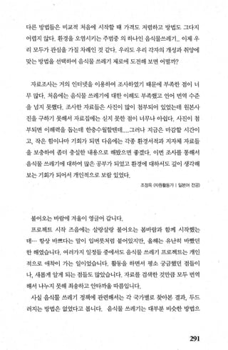 다른 방법들은 비교적 처음에 시작할 때 가격도 저렴하고 방법도 그다지
어렵지 않다. 환경을 오염시키는 주범중 의 하나인 음식물쓰레기 .. 이제 우
리 모두가 관심을 가질 차례인 것 같다. 우리도 우리 각자의 개성과 취양에
맞는 방법을 선택하여 음식물 쓰레기 제로에 도전해 보면 어떨까?
자료조사는 거의 인터넷을 이용하여 조사하였기 때문에 부족한 점이 너
무 많다. 처음에는 음식물 쓰레기에 대한 이해도 부족했고 언어 번역 수준
을 넘지 못했다. 조사한 자료들은 사진이 많이 첨부되어 있었는데 원본사
진을 구하기 못해서 자료집에는 싣지 못한 점이 너무나 아쉽다. 사진이 첨
부되면 이해력을 돕는데 한층수월할댄데 ....그러나 지금은 마감할 시간이
고， 작은 힘이나마 기회가 되면 다음에는 각종 환경서적과 지자체 자료들
을 보충하여 좀더 충실한 내용으로 해봤으면 좋겠다. 이번 조시를 통해서
음식물 쓰레기에 대하여 많은 공부가 되었고 환경에 대하서도 깊이 생ζ빽
보는 기회가 되어서 개인적으로 보람 있었다.
조정옥 (자원활동가 1 일본어 전공)
불어오는 바람에 겨울이 영글어 갑니다.
프로젝트 시작 즈음에는 살랑살량 불어오는 봄바람과 함께 시작했는
데 ... 항상 바쁘다는 말이 입버릇처럼 붙어있지만 올해는 유난히 바쨌던
한 해였습니다. 여러가지 일정들 중에서도 음식물 쓰레기 프로젝트는 개인
적으로 애착이 가는 일이었습니다. 활동을 하면서 평소 궁금했던 점들이
나， 새롭게 알게 되는 점들도 많았습니다. 자료를 검색한 것만큼 모두 번역
해서 나누지 못해 죄송하고 안타끼울 띠름입니다.
사실 음식물 쓰레기 정책에 관련해서는 각 국가별로 찾아본 결과， 두드
러지는 방법은 없었다고 봅니다. 음식물 쓰레기는 대부분 비슷한 방법으
291
 