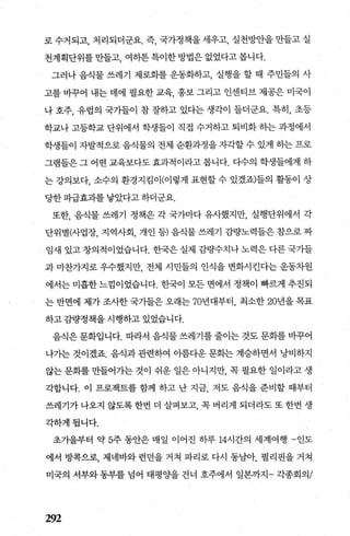 로 수거되고， 처리되더군요. 즉， 국가정책을 세우고， 실천빙싼을 만들고 실
천계획단위를 만들고， 여하튼 특이한 방법은 없었다고 봅니다.
그러나 음식물 쓰레기 제로화를 운동화하고， 실행을 할 때 주민들의 사
고를 비꾸어 내는 데에 필요한 교육， 홍보 그리고 인센티브 제공은 미국이
나 호주， 유럽의 국가들이 참 잘하고 있다는 생각이 들더군요. 특히， 초등
학교나 고등학교 단위에서 학생들이 직접 수거하고 퇴비화 하는 과정에서
학생들이 자발적으로 음식물의 전체 순환과정을 자각할 수 있게 히는 프로
그램들은 그 어떤 교육보다도 효과적이라고 봅니다. 다수의 학생들에게 하
는 강의보다， 소수의 환경지킴이(이렇게 표현할 수 있겠죠)들의 활동이 상
당한 파급효과를 낳았다고 하더군요.
또한， 음식물 쓰레기 정책은 각 국가마다 유사했지만， 실행단위에서 각
단위별싸업장， 지역사회， 개인 등) 음식물 쓰레기 김량노력들은 참으로 짜
임새 있고 창의적이었습니다. 한국은 실제 감량수치나 노력은 다른 국가들
과 마찬가지로 우수했지만 전체 시민들의 인식을 변화시킨다는 운동차원
에서는 미흡한 느낌이었습니다. 한국이 모든 면에서 정책이 빠르게 추진되
는 반면에 제가 조사한 국가들은 오래는 70년대부터， 최소한 20년을 목표
하고 감량정책을 시행하고 있었습니다.
음식은 문화입니다. 따라서 음식물 쓰레기를 줄이는 것도 문화를 바꾸어
나가는 것이겠죠 음식과 관련하여 아름다운 문화는 계승하면서 낭비하지
않는 문화를 만들어가는 것이 쉬운 일은 아니지만 꼭 필요한 일이라고 생
각합니다. 이 프로젝트를 함께 하고 난 지금 저도 음식을 준비할 때부터
쓰레기가 나오지 않도록 한번 더 살펴보고 콕 벼리게 되더라도 또 한번 생
각하게됩니다.
초가을부터 약 5주 동안은 매일 이어진 하루 14시간의 세계여행 -인도
에서 방콕으로， 제네바와 런던을 거쳐 파리로 다시 동남아， 펼리핀을 거쳐
미국의 서부와 동부를 넘어 태평 OJ=-을 건너 호주에서 일본까지- 각종회의/
292
 