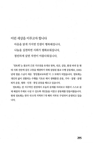 이런세상을이루고자합니다
마음을 맑게 가지면 인생이 행복해집니다.
나눔을 실천하면 사회가 평화로워집니다.
청빈하게 살면 자연이 아름다워집니다.
‘정토회’ 는 불교의 근본 가르침을 토대로 탐욕， 빈곤， 갈등， 환경 파괴 등 현
대 사회 전반에 걸친 고통을 해결하기 위해 설립된 불교 수행 공동체로， 1985
년에 법륜 스님이 세운 ‘중앙불교교육원’ 이 그 모태가 되었습니다. 정토회는
개인의 삶이 전환되는 수행을 기초로 해서 생태환경 운동， 기아 · 질병 · 문맹
퇴치 운동， 평화 · 인권 · 통일 운동을 해오고 있습니다.
정토회는 전 지구적인 관점에서 오늘의 문제를 바라보고 대중이 스스로 문
제 해결의 주체로 나설 수 있도록 개인들을 이꿀고 공동체를 만들어왔습니다.
현재 정토회는 한국 내 8 개 지역과 7 개 해외 지부로 구성되어 운영되고 있습
니다.
295
 