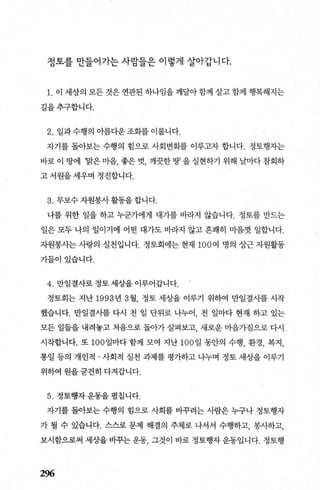 정토를 만들어가는 사람들은 이렇게 살아갑니다.
1. 이 세상의 모든 것은 연관된 하나임을 깨달아 함께 살고 함께 행복해지는
길을추구합니다.
2. 일과수행의 아름다운조화를 이룹니다.
자기를 돌아보는 수행의 힘으로 사회변화를 이루고자 합니다. 정토행자는
바로 이 땅에 ‘맑은 마음， 좋은 벗， 깨끗한 땅’ 을 실현하기 위해 날마다 참회하
고 서원을 세우며 정진합니다.
3. 무보수자원봉사활동을합니다.
나를 위한 일을 하고 누군가에게 대가를 바라지 않습니다. 정토를 만드는
일은 모두 나의 일이기에 어떤 대가도 바라지 않고 흔쾌히 마음껏 일합니다.
자원봉사는 사랑의 실천입니다. 정토회에는 현재 100 여 명의 상근 자원활동
가들이있습니다.
4. 만일결사로정토세상을이루어갑니다.
정토회는 지난 1993 년 3월 정토 세상을 이루기 위하여 만일결사를 시작
했습니다. 만일결사를 다시 천 일 단위로 나누어 천 일마다 현재 하고 있는
모든 일들을 내려놓고 처음으로 돌아가 살펴보고 새로운 마음가짐으로 다시
시작합니다. 또 100 일마다 함께 모여 지난 100 일 동안의 수행， 환경， 복지，
통일 등의 개인적 · 사회적 실천 과제를 평가하고 나누며 정토 세상을 이루기
위하여 원을굳건히 다져갑니다.
5. 정토행자운동을펼칩니다.
자기를 돌아보는 수행의 힘으로 사회를 바꾸려는 사람은 누구나 정토행자
가 될 수 있습니다. 스스로 문제 해결의 주체로 나서서 수행하고， 봉사하고，
보시함으로써 세상을 바꾸는 운동， 그것이 바로 정토행자 운동입니다. 정토행
296
 