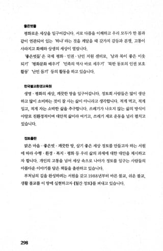 훌온벗톨
평화로운 세상을 일구어갑니다. 서로 다름을 이해하고 우리 모두가 한 몸과
같이 연관되어 있는 ‘하나’ 라는 것을 깨달을 때 갖가지 갈등과 분쟁， 고통이
사라지고 화해와 상생의 세상이 열립니다.
‘좋은벗들’ 은 국제 평화 · 인권 · 난민 지원 센터로， ‘남과 북이 좋은 이웃
되기’ ‘명화문화 배우기’ ‘민족의 역사 바로 세우기’ ‘북한 동포의 인권 보호
활동’ ‘난민 돕기’ 등의 활동을 하고 있습니다.
한국톨교환경교육월
생명 · 명화의 세상， 깨끗한 땅을 일구어갑니다. 정토회 사람들은 많이 생산
하고 많이 소비하는 것이 잘 사는 삶이 아니라고 생각합니다. 적게 먹고， 적게
입고， 적게 자는 소박한 삶을 추구합니다. 쓰레기가 나오지 않는 삶의 방식이
야말로 친환경적이며 대안적 삶이라 여기고 쓰레기 제로 운동을 널리 펼치고
있습니다.
정토흩판
맑은 마음 · 좋은벗 · 깨끗한 땅 살기 좋은 세상 정토를 만들고자 하는 서원
에 따라수행 ·환경 · 복지 · 평화등우리 삶의 과제에 대한대안을제시하고
자 합니다. 개인의 고통을 넘어 세상 속으로 나아가 정토를 일구는 사람들의
아름다운 이야기를 담은 책들을 출판하고 있습니다.
부처님의 길을 완성하려는 서원을 갖고 1988 년부터 바른 불교， 쉬운 불교，
생활 불교를 이 땅에 실현하고자 〈월간 정토〉를 펴내고 있습니다.
298
 