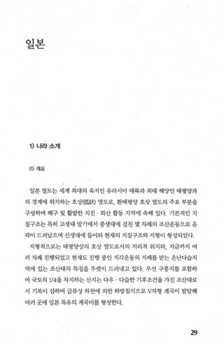 일본
1) 나라소개
(1) 개요
일본 열도는 세계 최대의 육지인 유라시아 대륙과 최대 해양인 태평양과
의 경계에 위치하는 호상때跳 열도로 환태평양 호상 열도의 주요 부분을
구성하며 해구 및 활발한 지진 · 화산 활동 지역에 속해 있다. 기본적인 지
질구조는 특히 고생대 말기에서 중생대에 걸친 몇 차례의 조산운동으로 윤
곽이 드러났으며 신생대에 들어와 현재의 지질구조와 지형이 형성되었다.
지형적으로는 태평양상의 호상 열도로서의 지리적 위치와， 지금까지 여
러 차례 진행되었고 현재도 진행 중인 지각운동의 지배를 받는 온난다습지
역에 있는 조산대의 특정을 뚜렷이 드러내고 있다. 우선 구릉지를 포함하
여 국토의 1/4을 차지하는 산지는 다우 · 다습한 기후조건을 가진 조산대로
서 기복이 심하며 급류성 하천에 의한 하방침식으로 V자형 계곡이 발달해
여러 곳에 일본특유의 계곡미를형성한다.
29
 