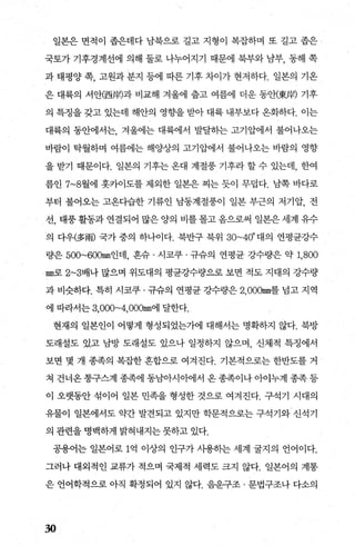 일본은 면적이 좁은데다 남북으로 길고 지형이 복잡하며 또 길고 좁은
국토가 기후경계선에 의해 둘로 나누어지기 때문에 북부와 남부， 동해 쪽
과 태평양 쪽， 고원과 분지 등에 따른 기후 차이가 현저하다. 일본의 기온
은 대륙의 서안(西뿜)과 비교해 겨울에 줍고 여름에 더운 동안뺏뿜) 기후
의 특징을 갖고 있는데 해안의 영향을 받아 대륙 내부보다 온화하다. 이는
대륙의 동안에서는， 겨울에는 대륙에서 발달하는 고기압에서 불어나오는
바람이 탁월하며 여름에는 해양상의 고기압에서 불어나오는 바람의 영향
을 받기 때문이다. 일본의 기후는 온대 계절풍 기후라 할 수 있는데， 한여
름인 7~8월에 훗카이도를 제외한 일본은 찌는 듯이 무렵다. 남쪽 바다로
부터 불어오는 고옹다습한 기류인 남동계절풍이 일본 부근의 저기압， 전
선， 태풍 활동과 연결되어 많은 양의 비를 몰고 옴으로써 일본은 세계 유수
의 다우(多雨) 국가 중의 하나이다. 북반구 북위 30~40。 대의 연평균강수
량은 500~600mm인데， 흔슈 · 시코쿠 · 규슈의 연평균 강수량은 약 1,800
mm로 2~3배나 많으며 위도대의 평균강수량으로 보면 적도 지대의 강수량
과 비슷하다. 특히 시코쿠 · 규슈의 연평균 강수량은 2， OOOmm를 넘고 지역
에 따라서는 3,OOO~4，oOOmm에 달한다.
현재의 일본인이 어떻게 형성되었는가에 대해서는 명확하지 않다. 북방
도래설도 있고 남방 도래설도 있으나 일정하지 않으며， 신체적 특징에서
보면 몇 개 종족의 복잡한 혼합으로 여겨진다. 기본적으로는 한반도를 거
쳐 건너옹 퉁구스계 종족에 동남아시아에서 옹 종족이나 아이누계 종족 등
이 오랫동안 섞이어 일본 민족을 형성한 것으로 여겨진다. 구석기 시대의
유물이 일본에서도 약간 발견되고 있지만 학문적으로는 구석기와 신석기
의 관련을 명백하게 밝혀내지는 못하고 있다.
공용어는 일본어로 1억 이상의 인구가 사용히는 세계 굴지의 언어이다.
그러나 대외적인 교류가 적으며 국제적 세력도 크지 않다. 일본어의 계통
은 언어학적으로 아직 확정되어 있지 않다. 음운구조 · 문법구조나 다소의
30
 