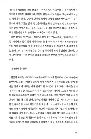 어휘적 유사점으로 인해 한국어 나아가서 알타이 제어와 친족관계가 있는
것으로 오랫동안 여겨왔으나 증명된 것은 아니다. 남방어 또는 티베트 · 인
도 제어와의 관계， 남방계 언어에 북방계 언어가 융합되었다고 히는 설이
있으나 아직 정설은 없다. 방언은 류큐[숍짧] 방언과 본토 방언으로 나누어
지며 본토 방언은 다시 동부 · 서부 · 규슈 3대 방언으로 나누어지지만 도
쿄 방언을 중심으로 한 공통어가 표준어가 되고 있다.
일본 전체의 인구밀도는 1997년 현재 333.8명/km'으로， 빙띨라데시 · 한
국 · 네덜란드 등과 함께 세계적으로 높다. 특히 경지의 단위면적당 인구밀
도는 세계 최고이다. 한편 지형상 산지면적이 넓고 전체 면적 중 저지면적
은 불과 13% 정도여서 인구는 주로 임해지역의 저지에 밀집해 있으며， 산
지 내부에서는 주로 분지나 하곡을 중심으로 분포해 인구밀도의 지역차가
크다.
(2) 일본의음식문화
일본의 요리는 우리나라와 마찬가지로 바다에 둘러싸여 있어 해산물이
풍부하며， 또한 사계절의 변회에 따라 여러 가지의 농작물을 얻을 수가 있
다는 점에 요리 재료는 거의 같다고 할 수 있다. %t국 모두가 주식은 쌀이
며， 반찬， 국이 한 세트로 되어 있는 것도 비슷한 점이다. 그러나 아무리 같
은 재료를 사용한다고 하여도 맛과 음식을 먹는 방법 그리고 식기 등 여러
면에서 다른 점 또한 많다. 중국음식만큼 저렴하진 않지만 정갈하고 신선
한맛이 특정인 일본음식은개운한맛을좋아하는우리나라사람들의 입맛
과도 맞아 기성세대 외식문화의 중요한 부분으로 자리 잡은 지 오래다. 뿐
만 아니라 서양요리나 다른 동OJ'권의 요리에 비해 향신료의 시용이 적어
식품 고유의 맛을 최대한으로 살리고 있다.4개의 섬으로 이루어진 일본은
지리적 특성으로 인해 생선류의 음식이 많기 때문에 요리의 주재료를 육류
31
 