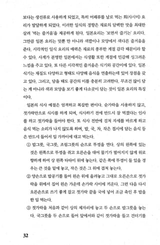 보다는 생선류로 사용하게 되었고 특히 어패류를 날로 먹는 회μ}시미) 요
리가 발달하게 되었다. 이러한 일식의 경향은 재료의 담백한 맛을 최대한
살려 ’먹는 즐거움을 제공하게 된다. 일본요리는 ’보면서 즐기는’ 요리다.
그만큼 일본 요리는 맛쁜 만 아니라 색깔이나 모양에서 색다른 즐거움을
준다. 시각적인 일식 요리의 매력은 재료의 풍부한 계절 감각 때문이라 할
수 있다. 사계가 분명한 일본에서는 식생활 또한 계절에 민감해 싱그러운
느낌을 주고 있다. 또 다른 시각적인 즐거움은 식기와 공간미에 있다. 일본
식기는 재질도 다OJ하고 형태도 다양해 음식을 연출히는데 있어 장점을 갖
고 있다. 그리고， 담을 때도 공간의 미를 충분히 고려한다. 무조건 많이 담
는게 아니라색과모%딸보기 좋게 다소곳이 담는 것이 일본요리의 특징
이다.
일본의 식사 예절은 엄격하고 복잡한 편이다. 숨가락을 사용하지 않고，
젓가락만으로 식사를 하게 되며 식사하기 전에 반드시 잘 먹겠다는 인사
를 하고 젓가락을 들어야 한다. 또 식사 전반에 걸쳐 지세를 바르게 하고
음식먹는소리가나지않도록하며 밥 국 차 작은접시에담는음식등
은 반드시 들어서 입 가끼어에 대고 먹는다.
@ 밥그릇， 국그릇， 조림그릇의 순으로 뚜껑을 연다. 상의 왼쪽에 있는
것은 왼쪽으로 뚜껑을 쥐고 오른손을 대어 물기가 떨어지지 않게 위로
향하게 하여 상 왼쪽 타타미 위에 놓는다. 같은 쪽에 뚜껑이 둘 있을 경
우는큰것을밑에놓고 작은것은그위에겹쳐놓는다.
@ 양손으로 밥공기를 들어 왼손 위에 올려놓고 그대로 오른손으로 젓가
락을 위에서 집어 왼손 가운데 손가락 사이에 끼운다. 그런 다음 다시
오른손으로 쓰기 좋게 잡고 젓가락 끝을 국에 넣어 조금 축인 후 밥을
한입먹는다.
@ 젓가락을 처음과 같이 상의 제자리에 놓고 두 손으로 밥그릇을 놓는
다. 국그릇을 두 손으로 들어 앞에서와 같이 젓가락을 들고 건더기를
32
 