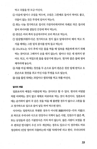 먹고국물을한모금마신다.
@ 다음에 밥이나 조림을 먹으며 조림은 그릇째로 들어서 먹어도 좋고
국물이 없는 것은 푸껑에 덜어서 먹는다.
@ 회는 나눔 젓가락으로 접시의 가장자리에서부터 차례로 작은 접시에
덜어 와사비를 곁들인 간장에 찍어 먹는다.
@생선은 머리 쪽의 등살에서부터 꼬리 쪽으로 먹는다.
@ 달갈점(자왕무시)은 젓가락으로 젓지 않고 앞에서부터 떼어 먹고 뜨
거울 때에는 그릇 밑의 종지를 받쳐 들고 먹는다
@ 고노모노는 식사 후에 더운 물을 먹을 때 입속을 개운하게 하기 위해
먹는 것이므로 그때까지 손을 대지 않는다. 밥이나 국은 세 번까지 받
아도 되고， 다 먹었으면 물을 밥공기에 붓는다. 젓가락 끝은 물에 씻어
제자리에놓는다.
@ 차를 마실 때에는 잣잔을 두 손으로 들어 왼손은 잣잔 밑에 받치고 오
른손으로 잣잔을 쥐고 마선 다음 뚜껑을 도로 덮는다.
@상을 물린 뒤에는 과일이나 생과자를 먹고 차를 마신다.
일식의예짙
일본요리의 예절은 아름답게 먹는 것이라고 할 수 있다. 한국의 비빔밥
처럼 비벼먹는 것이 없고 대체로 따로따로 먹는 것이 특정이다. 일본요리
에는 숨가락이 없어 국 같은 것을 먹을 때 불편할 경우가 많으나 그릇을 들
고 젓가락으로 입으로 쓸어 넣듯 하여 먹으면 된다.
식사비는 일반적으로 특별한 경우가 아니면 劃動(와리캉-각자 지불)으
로하므로우리나라식으로연장자나직책이높은사람， 인원수가많은쪽，
또는 남성들과 같은 지불방식은 거의 하지 않는다. 많은 사람이 모였을 경
우 편의상 한사람이 우선 모두 계산하는 경우도 있:나 이 경우에도 바로
정산하여 1인당 얼마씩 각출하는데 이를 ’타데7}에’ 라고 한다. 우리나라의
33
 