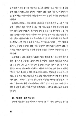 습관대로 기분이 좋아서， 친근감의 표시로， 체면상， 모두 계산히는 경우가
종종 있는데 내심으로는 좋아하나 내실이 없는 사람， 기분파， 이용하기 쉬
운 ’용’ 이라는 느낌과 함께 부담감을 느끼므로 일본식 매너를 존중하는 것
이좋다.
젓가락은 한국과는 달리 자신의 어깨선과 평행한 쪽으로 놓는데 젓가락
받침이 있으며 보통 젓가락을 내놓는다. 어느 것을 먹을까 망설이며 젓가
락이 왔다 갔다 한다든가， 젓가락에 붙어 있는 음식을 빨L아먹거나， 접시에
있는 음식을 뒤섞어 놓거나 젓가락으로 음식을 찔러 먹는 것은 금물이다.
멀리 있는 그릇을 젓가락으로 꿀어당기거나 젓가락 對 젓가락으로 음식물
을 주고받는 것， 공동의 음식을 자신의 젓가락으로 집어먹는 것은 절대 금
물이다. 공동의 음식에는 보통 전용 젓가락이 달려 있는데 그렇지 않은 경
우에는 자신의 젓가락을 뒤집어 손잡이 부분을 사용하여 공동음식을 집도
록한다.
상대방이 다 비울 때까지 기다리지 말고 술잔에 술이 줄어들면 첨잔을
한다. 첨잔은 한국에서는 금기이지만 일본에서는 오히려 미덕으로 여기고
있다. 손님의 잔이 113 이하로 줄어 있는데도 주인이 권하지 않으면 자리를
끝내고 자라는 의사표시로 이해하기 때문에 초대받을 경우 수시로 권유할
것이다. 받은 후 가만히 입을 댄 것으로도 족하니 무리하게 마시지 않아도
되고， 술을 띠를 때도 한손으로 하고 받을 때도 마찬가지인데 전혀 실례가
되지 않으니 오해하지 않도록 한다. 대개 처음에는 맥주를 같이 들고 나서
자기가 좋아히는 술을 각자 선택히는 경우가 많다. 어떤 술로 드시겠냐고
권유를 받았을 때는 먼저 간단히 맥주부터라는 식으로 하는 것이 무방할
것같다.
률고 먹는 월본… 놓고 먹는 효말
한국인. 일본인이 같은 식탁에서 식사를 한다고 치자. 한국인은 밥그릇
34
 