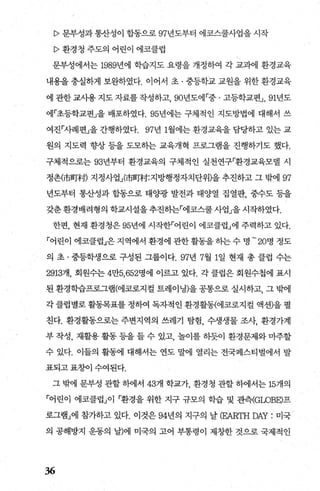 P 문부성과통산성이 합동으로 97년도부터 에코스쿨사업을 시작
P 환경청 주도의 어린이 에코클럽
문부성에서는 1989년에 학습지도 요령을 개정하여 각 교과에 환경교육
내용을 충실하게 보완하였다. 이어서 초 · 중등학교 교원을 위한 환경교육
에 관한 교사용 지도 자료를 작성하고， 90년도에「중 · 고등학교편J ， 91년도
에「초등학교편」을 배포하였다.95년에는 구체적인 지도방법에 대해서 쓰
여진「사례편」을 간행하였다. 97년 1월에는 환경교육을 담당하고 있는 교
원의 지도력 향상 등을 도모하는 교육개혁 프로그램을 진행하기도 했다.
구체적으로는 93년부터 환경교육의 구체적인 실천연구「환경교육모댈 시
정촌(市메村) 지정사업i市메村:지방행정자치단위)을 추진하고 그 밖에 97
년도부터 통산성과 합동으로 태OJ광 발전과 태양열 집열판， 중수도 등을
갖춘 환경배려형의 학교시설을추진히는「에코스쿨 사업」을 시작하였다.
한편， 현재 환경청은 95년에 시작한「어린이 에코클럽」에 주력하고 있다.
「어린이 에코클럽」은지역에서 환경에 관한활동을하는수 명 -20명 정도
의 초 · 중등학생으로 구성된 그룹이다.97년 7월 1일 현재 총 클럽 수는
2913개， 회원수는 4만5， 652명에 이르고 있다. 각 클럽은 회원수첩에 표시
된 환경학습프로그램(에코로지컬 트레이닝)을 공통으로 실시하고， 그 밖에
각 클럽별로 활동목표를 정하여 독자적인 환경활동(에쿄로지컬 액션〕을 펼
친다. 환경활동으로는 주변지역의 쓰레기 탐험， 수생생물 조사， 환경가계
부 작성， 재활용 활동 등을 들 수 있고 놀이를 하듯이 환경문제와 마주할
수 있다. 이들의 활동에 대해서는 연도 말에 열리는 전국페스티벌에서 발
표되고 표호L이 수여된다.
그 밖에 문부성 관할 히에서 43개 학교가 환경청 관할 하에서는 15개의
「어린이 에코클럽」이 「환경을 위한 지구 규모의 학습 및 관측(GlρBE)프
로그램」에 참가하고 있다. 이것은 94년의 지구의 날 (EARTH DAY: 미국
의 공해방지 운동의 날)에 미국의 고어 부통령이 제창한 것으로 국제적인
36
 