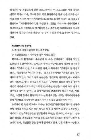 환경과학 및 환경교육에 관한 프로그램이다. 이 프로그램은 세계 각국의
아동과 학생이 기온， 강수량 등의 각종 환경관측을 통해 얻은 자료를 인터
넷을 통해 미국의 데이터처리센터 (GWBE)로 보내면 미국이 그 자료들을
활용하여 「지구환경이미지」를 작성한다. 이것을 과학자와 어린이들에게
제공함으로써 어린이들의 지구환경학습을 촉진하고 어린이들에게 지구환
경보전에 참가할 기회를 제공한다는 것이다. 일본 외에 31개국이 참가하고
있다.
학교현짙뼈l서의 환경수업
p 각 교과에서 다뤄지고 있는 환경교육
P 특별활동으로서 야외활동 등의 사례도 증가
학교에서의 환경교육이 주목받게 된 것은 공해문제가 계기가 되었던
1960년대 후반부터이다. 69년도의 중학교 학습지도요령 가운데 보건체육
과에서 「공해와 건강」으로 다뤄진 이래 사회과에서 「공해방지 등 환경의
보전.J ， 이과에서는 「인간과 자연J ， 보건체육과에서는 「건강과 보험」등이
다뤄지게 되었다. 그리고 현재 문부성은 「환경교육 지도자료」에서 다음과
같이 지도하고 있다. 환경교육의 목표는 「구체적인 활동과 체험을 통하여
자신과 가까운 사회와 자연과의 관겨lJ에 우선 관심을 가지게 하고 생태적
감수성을 높이는 것이다. 그 위에 어린이의 발달단계에 따라서 이과， 사회，
보건， 가정과 등에서 환경보전과 자연의 중요성을 다루는 야외학습활동을
통해 자연보호 기장배수와 쓰레기 처리문제 등을 교재화해 나간다.
유의해야 할 점은 학교에서 다루는 환경이란「어린이들을 둘러싼 생활주
변에 영향을 미치고 있는 모든 대상과 내용」을 밀하며 오늘날 우리들이 문
제시하고 있는 「해결곤란한 환경문제의 교육」은 중요하긴 하지만 그 일부
라는 점이다. 환경교육은 기존의 일부 교과에만 실시하는 것이 아니라 여러
교과와 도덕， 특별활동 등을 통하여 실시하고 있다. 같은 내용과 사상을 교
37
 
