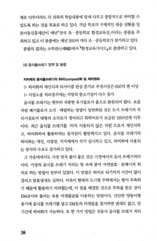 재로 다루더라도 각 과목의 학습내용에 맞게 다루고 종합적으로 파악할 수
있도록 하는 것을 목표로 하고 있다. 각급 학교의 구체적인 대응 상황을 일
본이동진흥재단이 매년「전국 초 · 중등학교 환경교육상」이라는 콩쿨을 주
최하고 있고 이 콩쿨에는 매년 300여 개의 초 · 중등학교가 참가하고 있다.
콩쿨의 결과는 소학관(/J學館)에서 r환경교육가이드」로 출판하고 있다.
(4) 음식물쓰레기 정책 및 동항
지자체의 음식물쓰레기의 퇴비(∞mpo엄)화 및 채자원화
P 퇴비화의 재인식과 리사이클 관심 증가로 추정시장은 650억 엔 이상
P 사업소용처리장치에는지방의중소기업이다수참가
음식물 쓰레기는 옛부터 귀중한 유기물로서 흙으로 환원되어 왔다. 요즘
처럼 폐기물로서 소각 · 매립하는 방법이 일반화된 것은 도시 쓰레기의 처
리시설로서 대형의 소각로가 정비되고 화학비료가 보급된 1950년대 이후
이다. 최근 음직물 쓰레기를 아직 이용되지 않은 자원’ 으로서 재인식하
고 퇴비화하여 활용하려는 움직임이 활벌해지고 있다. 음식물 쓰레기의
퇴비회는 개인， 사업장， 지자체에서 각기 실시하고 있고， 퇴비화에 시용되
는 장치의 수요도 증가하고 있다.
그 가운데에서도 가장 먼저 불이 붙은 것은 가정에서의 음식 쓰레기처리
이다. 가정의 음식물 쓰레기 처리는 땅 속에 묻어 자연발효 · 분해시켜 퇴
비로 히는 방법이 전부터 있었다. 이 방법은 퇴비로 되기까지 시간이 많이
걸리고 발효냄새도 심하다. 더욱이 현대의 도시형 주택에서는 땅이 부족하
기 때문에 활용하기 어려웠는데， 이 점을 해결한 것으로 주목을 받은 것이
EM균이라 불리는 유용 미생물균을 이용하는 방법이다. 간단한 %똥이형
용기에 음식물 쓰레기를 넣고 EM등의 미생물을 첨가하면 냄새도 없고， 단
기간에 퇴비화가가능하다. 또한가지 방법은전동식음식물쓰레기 처리
38
 