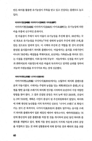 만든 퇴비를 활용한 유기농업이 주목을 받고 있고 건설되는 플랜트도 늘고
있다.
미ot자키현(훌탤빠) 미ot자키세홈빼市) 0빠효야網1
미야자키현(宮靖縣j 미야자키시(宮d협市) 아야효(擺뻐T)는 유기농업에 의한
마을부흥에 선구적인존재이다.
전 마을장이 주체가 되어 마을이 유기농업을 추진해 왔다. 88년에는 국
내 최초로 유기농업을 추진하는「자연 생태계 농업의 추진에 관한 조례」를
만든 것으로도 알려져 있다. 이 시책의 추진에 큰 역할을 한 것이 87년에
완성된 음식물쓰레기 퇴비화 플랜트이다. 마을에서는 음식물 쓰레기만이
아니라 78년에는 배설물을 액체비료로 81년에는 가축분뇨를 퇴비로 만드
는 시설을 건설하였다. 이와동시에 무농약 · 저농약에도 신경을 써서 농약
과~화학비료의 사용정도에 따른 마을의 독자적이고 엄격한 순위를 정하여
저농약 자원농법을 부가가치로 하는 것에 성공했다.
야마가타현(山R짜톨) 나가이시(훌#市)
야마가타현(山形縣 나가이시(長井市)에서는 11월부터 퇴비화 플랜트를
본격 가동시켰다. 시에서는 주방과농업을 잇는 계획(레인보우 플랜」의 실
현을 향한 음식물 쓰레기의 퇴비화 연구를 시작하여 91년부터 가장 적합한
방법을 찾아 왔다. 그 결과 건설된 공장은 처리 능력 연간 2500톤， 건설비
는 3억 7000엔， 계획은 시민이 중심이 된 추진위원회에서 맡았다. 퇴비화
에의해생산된농산물을시의독자적인상표인 ‘나가이브랜드’로확립시
키는 것이 큰 목적이다. 나가이시(長井市)의 플랜트 발주처는 음식물 쓰레
기 퇴비화 플랜트에서 일본 제일인 에라바 제작소이다. 에바래훈周는 76
년에 통산성의 실증플랜트를직접 한 것을개시하여 20년 동안퇴비화플
랜트를 개발하고 있다. 현재 가동 중인 29곳의 지자체 가운데 5개의 공장
을 직접하고 있는 것 외에 실험종료에 의해 철거된 것과 해외의 것을 포함
40
 