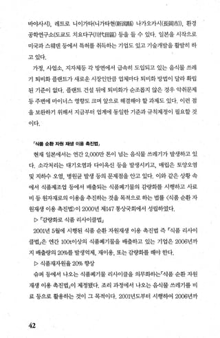 바。μ}시)， 레트로 니이가타(니가타현(新i寫縣) 나가오카시(長間市))， 환경
공학연구소(도쿄도 치요다구()I!代田區) 등을 들 수 있다. 일본을 시작으로
미국과 스웨덴 등에서 특허를 취득하는 기업도 있고 기술개발을 활발히 하
고있다.
가정， 사업소， 지자체등 각 방변에서 급속히 도입되고 있는 음식물 쓰레
기 퇴비화플랜트가새로운시장인만큼 업체마다퇴비화방법이 달라확립
된 기준이 없다. 플랜트 건설 뒤에 퇴비화가 순조롭지 않은 경우 악취문제
등주변에 마이너스 영향도크며 앞으로 해결해야할과제도 있다. 이런 점
을 보완하기 위해서 지금부터 업계에 동일한 기준과 규칙제정이 필요할 것
이다.
「식쯤 순환 자원 채생 이용 혹진법」
현재 일본에서는 연간 2.000만 톤이 넘는 음식물 쓰레기가 발생하고 있
다. 소각처리는 대기오염과 다이옥신 등을 발생시키고， 매립은 토양오염
및 지하수 오염， 병원균 발생 등의 문제점을 안고 있다. 이와 같은 상황 속
에서 식품제조업 등에서 배출되는 식품폐기물의 감량화를 시행하고 사료
비 등 원자재로의 이용을 추진하는 것을 목적으로 하는 법률 〈식품 순환 자
원재생 이용 촉진법〉이 2000년 제 147 통상국회에서 성립하였다.
[>r감량화로 식품 리사이클법」
2001년 5월에 시행된 식품 순환 자원재생 이용 촉진법 즉 「식품 리사이
클법」은 연간 100t이상의 식품폐기물을 배출하고 있는 기업은 2006년까
지 배출량의 20%를 발생억제 재이용 또는 감량화를 해야 한다.
P 식품재자원율 20% 향상
슈퍼 등에서 나오는 식품폐기물 리사이클을 의무화히는「식품 순환 자원
재생 이용 촉진법」이 제정됐다. 조리 과정에서 나오는 음식물 쓰레기를 비
료 등으로 활용히는 것이 그 목적이다.2001년도부터 시행하여 2006년까
42
 