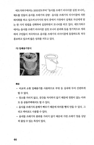 에도가와구에서는 2001년도부터 「음식물 쓰레기 리사이클 실천 모니터」
제도를 만들어 음식물 쓰레기의 감량 · 음식물 쓰레기의 리사이클에 의한
퇴비화를 하고 있으며 6가지의 방식 중에서 가정에서 실제로 자신에게 맞
는 한 가지 방법을 선택하여 실천하면서 모니터를 하고 있다. 에도가와구
에서는 음식물 쓰레기 리사이클 실천 모니터 분과회 등을 정기적으로 개최
하여 구민들이 적극적으로 음식물 쓰레기의 리사이클에 동참하도록 적극
홍보하고 있으며 많은 성과를 거두고 있다.
가)밀폐용기방식
앉;r亡???，)
‘ ] τξ십
/>‘ .-/
/ // ;'、찢慘!
혹징
• 비교적 소형 밀폐용기를 사용하므로 부엌 등 실내에 두어 간편하게
할수있다.
• 장소를 가리지 않고， 공간을 차지하지 않기 때문에 정원이 없는 아파
트등공동주택에서도할수있다.
• 음식물 쓰레기의 분해가 빠르기 때문에 퇴비를 빨리 만들 수 있다. 그
리고 액비로도 시용할 수 있다.
• 음식물 쓰레기의 종류를 가리지 않기 때문에 가연 쓰레기 Ocf을 상당
히줄일수있는특정이 있다.
44
 
