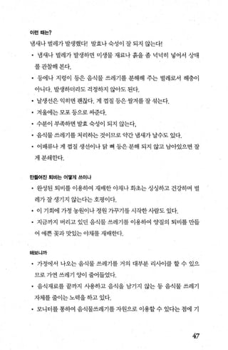이런때는?
냄새나 벌례가 발생했다! 발효나 숙성이 잘 되지 않는다!
• 냄새나 벌례가 발생하면 미생물 재료나 흙을 좀 넉넉히 넣어서 상태
를관찰해본다.
• 등에나 지렁이 등은 음식물 쓰레기를 분해해 주는 벌레로서 해충이
아니다. 발생하더라도걱정하지 않아도된다.
• 날생선은익히면괜찮다. 게 껍질등은쌀겨를잘섞는다.
• 겨울에는모포등으로씨준다.
• 수분이 부족하면 발효 숙성이 되지 않는다，
• 음식물 쓰레기를 처리히는 것이므로 약간 냄새가 날수도 있다.
• 어패류나 게 껍질 생선이나 닭 뼈 등은 분해 되지 않고 남아있으면 잘
게분쇄한다.
E탬첼{진 퇴비는 어떻게 쓰이나
• 완성된 퇴비를 이용하여 재배한 야채나 화초는 싱싱하고 건강하며 벌
레가잘생기지 않는다는호평이다.
• 이 기회에 가정 농원이나 정원 가꾸기를 시작한사람도 있다.
• 지금까지 버리고 있던 음식물 쓰레기를 이용하여 양질의 퇴비를 만들
어 예쁜 꽃과 맛있는 야채를 재배한다.
해보니까
• 가정에서 나오는 음식물 쓰레기를 거의 대부분 리사이클 할 수 있으
므로 가연 쓰레기 양이 줄어들었다.
• 음식재료를 끝까지 사용하고 음식을 남기지 않는 등 음식물 쓰레기
자체를 줄이는 노력을 하고 있다.
• 모니터를 통하여 음식물쓰레기를 자원으로 이용할 수 있다는 점에 기
47
 