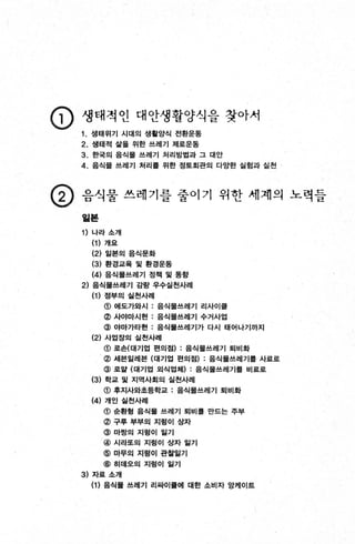 인) 생태적인 대안생활양식을 찾아서
1. 생태위기 시대의 생활양식 전환운동
2. 생태적 삶올 위한 쓰레기 제로운동
3. 한국의 음식물 쓰레기 처리방법과 그 대안
4. 음식물 쓰레기 처리톨 위한 정토회관의 다앙한 실험과 실천
@ 음식물 쓰레기를 줄이기 위한 세계의 노력들
일본
1) 나라 소개
(1) 개요
(2) 일본의 음식문화
(3) 환경교육 및 환경운동
(4) 음식물쓰레기 정책 및 동향
2) 음식물쓰레기 감량 우수실천사례
(1) 정부의 실천사례
@ 어|도가와시 : 음식물쓰레기 리사이률
@ 사야마시현 : 음식물쓰레기 수거사업
@ 야마가타현 : 음식물쓰레기가 다시 태어나기까지
(2) 사업장의 실천사례
@ 로손(대기업 편의접) : 음식물쓰레기 퇴비화
@ 세븐일레븐 (대기업 편의접) : 음식물쓰레기톨 사료로
@ 로알 (대기업 외식업체) : 음식물쓰레기톨 비료로
(3) 학교 및 지역사회의 실천사례
@ 후지사와초둥학교 : 음식물쓰레기 퇴비화
(4) 개인 실천사례
@ 송환형 음식물 쓰레기 퇴비률 만드는 주부
@ 구루 부부의 지렁이 상자
@ 마짱의 지렁이 일기
@ 시라또의 지렁이 상자 일기
@ 마무의 지렁이 판참앓기
@ 히데오의 지렁이 일기
3) 자료 소개
(1 ) 음식물 쓰레기 리싸이를에 대한 소비자 앙케이트
 