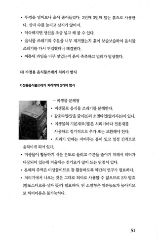 • 푸껑을 열어보니 흙이 줄어들었다.2번째 3번째 덮는 흙으로 사용한
다. 상자수를늘리고싶지가않아서.
• 익숙해지면생선을조금넣고해불수있다.
• 음식물 쓰레기의 수분을 너무 제거했는지 흙이 보슬보슬하여 음식물
쓰레기를 다시 투입했더니 해결됐다.
• 여름에 과일을 너무 넣었는지 흙이 촉촉하고 벌레가 발생했다.
다) 가정용음식물쓰레기 처리기 방식
가정용음식물쓰레기 처리기의 2가지 방식
-미생물분해형
• 미생물로음식물쓰레기를분해한다.
• 감용타입(Oð을줄어는)과소멸타입(없어지는)이 있다.
• 미생물의 기본재료(칩)은 처리기마다 전용재를
사용하고 정기적으로 추가 또는 교환해야 한다.
• 처리기 안에는 저어주는 봉이 있고 일정 간격으로
웅직이게되어있다.
• 미생물이 활동하기 쉬운옹도로올리고수분을줄이기 위해서 히터가
내장되어 있는데 겨울에는 전기료가 많이 드는 단점이 있다.
• 분해의 주역은 미생물이므로 잘 활동하도록 약간의 연구가 필요하다.
• 처리기에서 나오는 것은 그대로 퇴비로 사용할 수 없으므로 2차 발효
(발포스티로폼상자 등)가 필요하다. 단 소멸형은 염분농도가 높아지므
로퇴비이용은불가능하다.
51
 