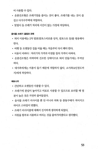 어사용할수있다.
• 온풍건조형은 쓰레기 OJ'을 줄이는 것이 좋다. 쓰레기를 내는 것이 즐
겁고 다가구주택에 적합하다.
• 맞벌이 등 쓰레기 처리에 시간이 없는 가정에 적당하다.
음식물 쓰레기 곁점과 과제
• 퇴비이용에는 2차발효(발포스티로폼상자 컴포스트등)를병용해야
한다.
• 여행 등 오랫동안 집을 비울 때는 처음부터 다시 해야 한다.
• 비용이 비싸다: 처리기의 가격과미생물칩의 가격이 비싸다.
• 온풍건조형은 바싹바싹 건조한 상태이므로 퇴비 만들기에는 부적당
하다.
• 대가족에게는 비용이 틀기 때문에 적합하지 않다. 소가족(4인정도까
지)에게적당하다.
해보니까
• 간단하고 오랫동안사용할 수 있다.
• 쓰레기에 관심이 높아지고 비료로 시용할 수 있으므로 요리할 때 염
분이 높은 것은 자연히 줄어들었다.
• 음식물 쓰레기 리사이클 뿐 만 아니라 의복 등 충동구매가 적어지고
라이프 스타일이 변했다.
• 쓰레기 리사이클에 대해서 진지하게 생각하게 되었다.
• 자원을함부로사용하고버리는것을줄여가야겠다고생각했다.
53
 