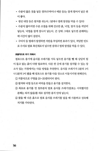 • 수분이 많은 것을 넣은 경우(수박이나 메론 등)는 잘게 썰어서 넣은 편
이좋다.
• 생선 내장 등은 쌀겨를 섞는다. (냄새나 벌레 발생을 막을 수 있다)
• 수분이 많아지면 수분 조절을 위해 건조한 흙， 닥엽， 쌀겨 등을 적당히
넣는다. 낙엽을 잘게 잘나서 넣는다. 큰 상태 그대로 넣으면 분해하는
데시간이많이걸린다.
• 구더지 등 벌레가 발생하면 석탄을 투입하면 효과가 있다， 적당한 빈도
로 수시로 발효 촉진재로서 넣으면 냄새나 벌레 발생을 막을 수 있다.
효율적으로하기위해서
검포스트 용기에 음식물 쓰레기를 가득 넣으면 용기를 뺑 때 상당히 힘
이 들고 덮는 흙이 다량 펼요하다. 다른 한 곳에 용기를 설치할 수 있는 장
소가 있는 가정에서는 다음 방법을 추천한다. 음식물 쓰레기가 3분의 1이
나 2분의 1이 됐을때 컴포스트용기를다음장소로 이동시키면 편해진다.
@지중식으로구멍을 20~30센티미터 판다.
@쌀겨와 닥엽 등으로 바닥을 만들고 용기를 설치한다.
@ 최초로 용기를 연 윗부분의 발효 음식물 쓰레기(발효는 시작했지만
분해는 되지 않음)를 새로 설치한 용치 안에 넣는다.
@ 왔을 때 나온 흙으로 발효 음식물 쓰레기를 덮을 때 사용하고 성숙해
지기를기다린다.
56
 