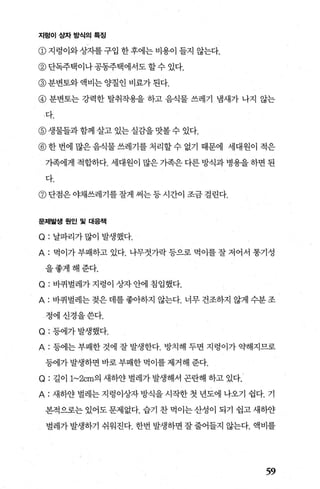 지렁이상자방식의특징
@지렁이와상자를구입한후에는비용이들지 않는다.
@ 단독주택이나 공동주택에서도 할 수 있다.
@ 분변토와 액비는 양질인 비료가 된다.
@ 분변토는 강력한 탈취작용을 하고 음식물 쓰레기 냄새가 나지 않는
다.
@ 생물들과 함께 살고 있는 실감을 맛볼 수 있다.
@ 한 번에 많은 음식물 쓰레기를 처리할 수 없기 때문에 세대원이 적은
기촉에게 적합하다. 세대원이 많은 가족은 다른 방식과 병용을 하면 된
다.
@ 단점은 야채쓰레기를 잘게 써는 등 시간이 조금 걸린다.
문제발생원인및 대응책
Q: 날파리가많이 발생했다.
A: 먹이가 부패하고 있다. 나무젓가락 등으로 먹이를 잘 저어서 통기성
을좋게해준다.
Q: 바퀴벌레가 지렁이 상자 안에 침입했다.
A: 바퀴벌레는 젖은 데를 좋아하지 않는다. 너무 건조하지 않게 수분 조
정에신경을쓴다.
Q: 등에가발생했다.
A: 등에는 부패한 것에 잘 발생한다. 방치해 두면 지렁이가 약해지므로
등에가 발생하면 바로 부패한 먹이를 제거해 준다.
Q: 길이 1~2cm의 새하얀 벌례가 발생해서 곤란해 하고 있다.
A: 새하얀 벌레는 지렁이상자 방식을 시작한 첫 년도에 나오기 쉽다. 기
본적으로는 있어도 문제없다. 습기 찬 먹이는 산성이 되기 쉽고 새하얀
벌레가 발생하기 쉬워진다. 한번 발생하면 잘 줄어들지 않는다. 액비를
59
 