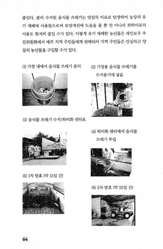 줄인다. 분리 수거된 음식물 쓰레기는 양질의 비료로 탄생하여 농장의 유
기 재배에 사용됨으로써 토양개선에 도움을 줄 뿐 만 아니라 화학비료의
사용도 현저히 줄일 수가 있다. 이렇게 유기 재배한 농산물은 레인보우 추
진위원회에서 매주 지역 주민들에게 판매되어 지역 주민들은 안심하고 양
질의 농산물을 구입할 수가 있다.
(1) 가정 내에서 음식물 쓰레기 분리
(3) 음식물 쓰레기 수거/퇴비화 센타로
(5)1차발효 (약 15일 간)
64
(잉가정용음식물쓰레기를
수거용기에넣음
(4) 퇴비화센터에서 음식물
쓰레기투입
(6) 2차 발효 (약 25일 간)
 