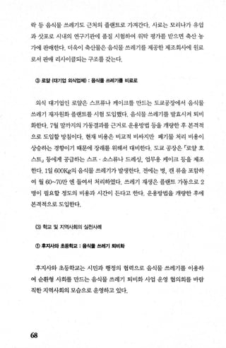 락 등 음식물 쓰레기도 근처의 플랜트로 가져간다. 사료는 모리나가 유업
과 삿포로 시내의 연구기관에 품질 시험하여 위탁 평가를 받으면 축산 농
가어l 판매한다. 더욱이 축산물은 음식물 쓰레기를 제공한 제조회시에 원료
로서 판매 리사이클되는 구조를 갖는다.
@ 로얄 (대기업 외식업체) : 음식물 쓰레기톨 비료로
외식 대기업인 로얄은 스프류나 케이크를 만드는 도쿄공장에서 음식물
쓰레기 재자원화플랜트를시험 도입했다. 음식물쓰레기를발효시켜 퇴비
화한다. 7월 말까지의 가동결과를 근거로 운용방법 등을 개량한 후 본격적
으로 도입할 방침이다. 현재 비용은 비교적 비싸지만 폐기물 처리 비용아
상승하는 경향이기 때문에 장래를 위해서 대비한다. 도쿄 공장은 「로얄 호
스트」 등에게 공급하는 스프 · 소스류나 드레싱 업무용 케이크 등을 제조
한다.1일 600Kg의 음식물 쓰레기가 발생한다. 전에는 병， 캔 류을 포함하
여 월 60~70만 엔 들여서 처리하였다. 쓰레기 재생은 플랜트 가동으로 2
명이 필요할 정도의 비용과 시간이 든다고 한다. 운용방법을 개량한 후에
본격적으로도입한다.
(3) 학교 및 지역사회의 실천사례
<D 후xμ~ 초등학과 : 률식톨 쓰레기 퇴비화
후지사와 초등학교는 시민과 행정의 협력으로 음식물 쓰레기를 이용하
여 순환형 사회를 만드는 음식물 쓰레기 퇴비화 사업 운영 협의회를 바람
직한지역사회의 모습으로운영하고 있다.
68
 