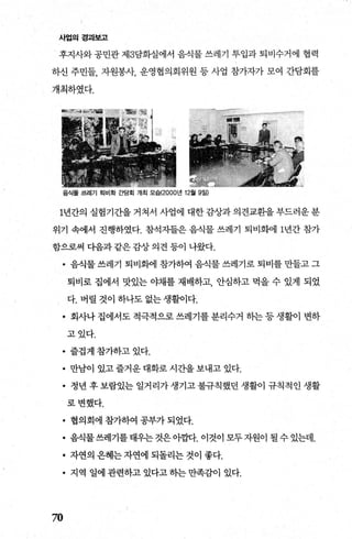 사업의 경과보고
후지사와 공민관 제3담화실에서 음식물 쓰레기 투입과 퇴비수거에 협력
하신 주민들， 자원봉사， 운영협의회위원 등 사업 참가자가 모여 간담회를
개최하였다.
음식물 쓰레기 퇴비화 ξ범회 개최 모습(2000년 12월 9일)
1년간의 실험기간을거쳐서 사업에 대한감상과의견교환을부드러운분
위기 속에서 진행하였다. 참석지들은 음식물 쓰레기 퇴비화에 1년간 참가
함으로써 다음과 같은 감상 의견 등이 나왔다.
• 음식물 쓰레기 퇴비화에 참가하여 음식물 쓰레기로 퇴비를 만들고 그
퇴비로 집에서 맛있는 야채를 재배하고 안심하고 먹을 수 있게 되었
다. 버릴 것이 하나도 없는 생활이다.
• 회사나 집에서도 적극적으로 쓰레기를 분리수거 하는 등 생활이 변하
고었다.
• 즐겁게 참가하고 있다.
• 만남이 있고 즐거운 대화로 시간을 보내고 있다.
• 정년 후보람있는 일거리가생기고불규칙했던 생활이 규칙적인 생활
로변했다.
• 협의회에 참가하여 공부가 되었다.
• 음식물쓰레기를태우는것은아캅다. 이것이모두자원이 될수있는데.
• 자연의 은혜는 자연에 되돌리는 것이 좋다.
• 지역 일에관련하고있다고하는만족감이 있다.
70
 
