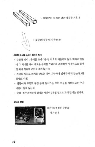 (
/λ -‘,
  1 
 j
、、」
• 각재2개 : 비 오는 날은 각재를 끼운다
• 꽂삽 (뒤섞을 때 사용한다)
순환형 음식물 쓰레기 퇴비의 륙색
• 순환형 퇴비 : 음식물 쓰레기를 집 밖으로 배출하지 않고 퇴비로 만들
어 그 퇴비를 다시 새로운 음식물 쓰레기와 흔합하여 사용하므로 들어
진 퇴비 처리에 곤란을 겪지 않는다.
• 자연의 힘으로 퇴비를 만드는 것이 가능하며 냄새가 나지 않는다. (탈
취제로이용)
• OJ똥이와 부엽토 구입 등에 들어가는 초기 비용을 제외하고는 추가
비용이들지않는다.
• 단점 : 퇴비화히는데 걸리는 시간이 3개월 정도로 오래 걸리는 편이다.
만드는방법
(1)야채껍질은수분을
제거한다.
74
 