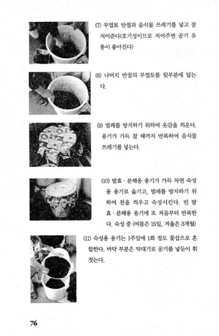 76
(깨 부엽토 반절과 음식물 쓰레기를 넣고 잘
저어준다(호기성이므로 저어주면 공기 유
통이좋아진다)
(8) 나머지 반절의 부엽토를 윗부분에 덮는
다.
(9) 벌레를 방지하기 위하여 옷감을 씌운다.
용기가 가득 찰 때까지 반복하여 음식물
쓰레기를넣는다.
(1이 발효 · 분해용 용기가 가득 차면 숙성
용 용기로 옮기고， 벌레를 방지하기 위
하여 천을 씌우고 숙성시킨다. 빈 발
효 · 분해용 용기에 또 처음부터 반복한
다. 숙성 중 (여름은 15일， 겨울은 3개월)
(11) 숙성용 용기는 1주일에 1회 정도 꽃삽으로 혼
합한다. 바닥 부분은 막대기로 공기를 넣듯이 휘
젓는다.
 