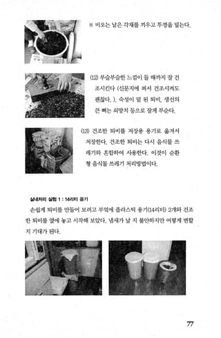 ※ 비오는 날은 각재를 끼우고 뚜껑을 덮는다.
(12) 부슬부슬한 느낌이 들 때까지 잘 건
조시킨다 (신문지에 펴서 건조시켜도
괜찮다. ). 숙성이 덜 된 퇴비， 생선의
큰 뼈는 쇠망치 등으로 잘게 부순다.
(13) 건조한 퇴비를 저장용 용기로 옮겨서
저장한다. 건조한 퇴비는 다시 음식물 쓰
레기와 흔합하여 사용한다. 이것이 순환
형 음식물 쓰레기 처리방법이다.
실내처리 실혐 1 : 14리터 용기
손쉽게 퇴비를 만들어 보려고 부엌에 플라스틱 용기 (14리터) 2개와 건조
한 퇴비를 옆에 놓고 시작해 보았다. 냄새가 날 지 불안하지만 어떻게 변할
지기대가된다.
77
 