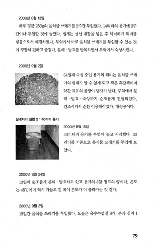 2000년 8월 13일
하루평균 250g의 음식물쓰레기를 2주간투입했다.14리터의용기에 2주
간이나 투입한 것에 놀랐다. 냄새는 생선 내장을 넣은 후 넉넉하게 퇴비를
넣음으로서 해결하였다. 부엌에서 바로 음직물 쓰레기를 투입할 수 있는 것
이 굉장히 편하고즐겁다. 분해 · 발효를반복하면서 부엌에서 숙성시킨다.
2000년 9월 2일
실내처리 실험 2: 402.1터 용기
2000년 8월 24일
34일째 숙성 중인 용기의 퇴비는 음식물 쓰레
기의 형태가알수 없게 되고색은흑갈색이며
약간특유의 곰팡이 냄새가 난다. 부엌에서 분
해 · 발효 · 숙성까지 순조롭게 진행되었다.
건조시켜서 순환 이용해야겠다. 대성공이다.
2000년 8월 15일
40리터의 용기를 부엌에 놓고 시작했다.30
리터를 기준으로 음식물 쓰레기를 투입해 보
았다.
10일째 순조롭게 분해 · 발효하고 있고 용기의 3할 정도의 양이다. 온도
는 45
0
C이며 역시 가늘고 긴 쪽이 온도가 더 올라가는 것 같다.
2000년 9월 2일
19일간 음식물 쓰레기를 투입했다. 오늘은 옥수수껍질 8개， 분과 심지 1
79
 