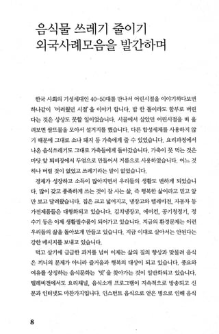 음식물쓰레기줄이기
외국사례모음을 발간하며
한국사회의 기성세대인 40-50대를만나서 어린시절을이야기하다보면
하나같이 ‘어려웠던 시절’ 을 이야기 합니다. 밥 한 톨이라도 함부로 버린
다는 것은 상상도 못할 일이었습니다. 시골에서 살았던 어린시절을 떠 올
려보면 쌀뜨물을 모아서 설거지를 했습니다. 다른 합성세제를 사용하지 않
기 때문에 그대로 소나 돼지 등 가축에게 줄 수 있었습니다. 요리과정에서
나온음식쓰레기도 그대로 가축들에게 돌아갔습니다. 가축이 못 먹는 것은
마당 앞 퇴비장에서 두엄으로 만들어서 거름으로 사용하였습니다. 어느 것
하나 버릴 것이 없었고 쓰레기라는 말이 없었습니다.
경제가 성장하고 소득이 많아지면서 우리들의 생활도 변하게 되었습니
다.많이갖고풍족하게쓰는것이잘사는삶 즉행복한삶이라고믿고앞
만 보고 달려왔습니다. 집은 크고 넓어지고， 냉장고와 댈레비전， 자동차 등
가전제품들은 대형화되고 있습니다. 김치냉장고， 에어컨， 공기청정기 ， 정
수기 등은 이제 생활필수품이 되어가고 있습니다. 지금의 환경문제는 이런
우리들의 삶을 돌아보게 만들고 있습니다. 지금 이대로 실L아서는 안된다는
강한메시지를보내고있습니다.
먹고살기에 급급한과거를넘어 이제는삶의 질의 향상과맞물려 음식
은 끼니의 문제가 아니라 즐거움과 행복의 대상이 되고 있습니다. 풍요와
여유를 상징하는 음식문화는 ‘맛’ 을 찾아가는 것이 일반화되고 있습니다.
댈레비전에서도 요리채널 음식소개 프로그램이 지속적으로 방송되고 신
문과 인터넷도 마찬가지입니다. 인스턴트 음식으로 얻은 병으로 인해 음식
8
 