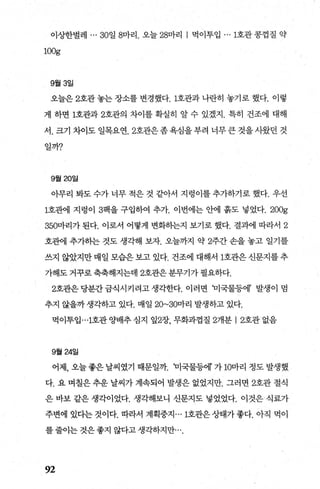 이상한벌레 ... 30일 8마리. 오늘 28마리 | 먹이투입 ... 1호관 콩껍질 약
100g
9월 3일
오늘은 2호관 놓는 장소를 변경했다. 1호관과 나란히 놓기로 했다. 이렇
게 하면 1호관과 2호관의 차이를 확실히 알 수 있겠지. 특히 건조에 대해
서. 크기 차이도 일목요연.2호관은좀욕심을부려 너무큰 것을시왔던 것
일까?
9월 20일
아무리 봐도 수가 너무 적은 것 같아서 지렁이를 추가하기로 했다. 우선
1호관1] 지렁이 3팩을 구입하여 추가. 이번에는 안에 흙도 넣었다 200g
350마리가 된다. 이로서 어떻게 변화하는지 보기로 했다. 결과에 따라서 2
호뺀l 추가히는 것도 생ζ빼 보자. 오늘까지 약 2주간 손을 놓고 일기를
쓰지 않았지만 매일 모습은 보고 있다. 건조에 대해서 1호관은 신문지를 추
가해도 거꾸로 축축해지는데 2호관은분무기가 필요하다.
2호관은당분간금식시키려고생각한다. 이러면 'u]국물등에’ 발생이 멈
추지 않을까 생각하고 있다. 매일 20~30마리 발생하고 있다.
먹이투입…1호관 OJ배추심지 잎2장， 무화과껍질 2개분 12호관없음
9월 24일
어제， 오늘 좋은 날씨였기 때문일까. 'u]국물등에 가 10마리 정도 발생했
다. 요 며칠은 추운 날씨가 계속되어 발생은 없었지만. 그러면 2호관 절식
은 바보 같은 생각이었다. 생각해보니 신문지도 넣었었다. 이것은식료가
주변에 있다는 것이다. 따라서 계획중지 ... 1호관은상태가좋다. 아직 먹이
를줄이는것은좋지 않다고생각하지만
92
 
