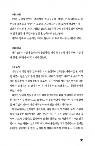 10월 20일
2호관 상태가 변했다. 추워져서 꾀국물등에’ 발생이 거의 없어지고 신
문지를 들쳐보니 지렁이가 보였다. 지금까지는 거의 보이지 않았었는데
일단은 안심된다. 최근 1개월은 1호관 2호관 똑같이 신문지가 많이 줄어들
고 있어 양쪽 다 부엽토를 넣었다. 양쪽으로 14L 1봉지.
이로써 양쪽다신문지는보이지 않는다. 이 위에 먹이를늘어놓듯준다.
10월 30일
역시 1호관 지렁이 웅직임이 훨발하다. 가장 윗부분의 먹이 뒤에 지렁이
가 있다.2호관은 아직 보이지 않는다.
11월 24일
이전부터 직접 만든 건조대가 거의 완성되어 1호관을 이사시켰다. 이러
면 태풍이 강한 날도 줍지 않을 것이다. 게다가 햇빛도 비추므로 옹도도 상
당히 다르겠지. 이번에 옹도를 재보자. 실은 이사를 시킨 것은 먹이를 먹는
상태가 늦어지는 것 같아서 이다. 게다가 이런 조건에서도 미국물등에가
보였기때문.
띠뜻한 날씨에 햇빛을 씩이는 김에 요충퇴치를 했다. 바닥까지 파헤쳐서
한 마리씩 나무젓가락으로 집어내고 이것을 마당에 버렸다(이 부근에 참새
등새가많이 날아오니깐대부분먹이가됐을거라고생각한다)
약 100마리는 있었다고 생각한다. 며칠 후에 다시 상태를 보자. 그런데
물등에의 좋은 퇴치방법은 없는 것일까. 아시는 분은 없으신지요? 알고 있
다면 가르쳐 주십시오. 물등에가 있어도 상관없다는 사람과 퇴치핸 편이
좋다고 하는 사람이 있으므로 어느 쪽이 좋은지는 모르겠지만이번에는
1호관만 처방하기로 했다. 상태를 본 결과에 따라서 2호관도 아무튼 처
93
 