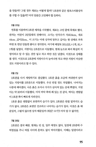 을 만들까? 그럴 경우 재료는 어떻게 할까71호관과 같은 발포스티폼상자
를 구할 수 있을까? 아직 당분간 고민해야 할 듯하다.
5월 20일
연휴를 이용하여 3호관 제작을 시작했다. 재료는 고민 끝에 목재로 했다.
판자는 어린이 2단침대의 잔해이다. 크기는 안치수가 가로34cm， 세로
44cm ，깊이 25cm.. 이 크기는 아래 상자에 맞추고 깊이는 현 상태로 부족
하면 또 한단 만들면 좋다고 생각한다. 여기에 배양토 20L(12LX1개， 8L X
1개)를 넣었다. 지렁이는 2호관으로 이동했다. 현재 눈으로 봐서 확실히 지
렁이라고 알 수 있는 것만 넣고 작고 하얀 것은 남겼다. 이것으로 상태를
볼생각. 이것으로 2호판11 지렁이수가늘어나면작고하얀지렁이 비슷한
것도지렁이라고할수있다.
6월 2일
2호관을 다시 세팅하기로 결심했다.2호관 흙을 조금씩 꺼내면서 남아
있는 지렁이를 3호관으로 이동했다. 우선 반절 정도 작업했다. 나머지는
나중에 해야겠다. 나옹 흙은 오이나 가지가 심어져 있는 곳에 뿌렸다. 지렁
이는 약 30마리 이동했다. 아직 바닥 쪽에 꽤 있는 것 같다. 먹이는 변함없
이 1호관쪽이 빠르게 사라진다.
1호관 흙은 변함없이 표면까지 습기가 있다.2호관은 반절 밑까지도 습
기가 없다. 3호관은 표면만 건조하고 나머지는 습기가 있다. 이것은 흙 때
문일까 그렇지 않으면 상자 때문일까 (재질? 크기7) 아직 알 수 없지만.
7월 28일
2호관은 결국 폐관. 현재는 빈 집. 입주 예정도 없다. 일전에 1호관에 수
박껍질을 주니 며칠 사이에 흔적도 없이 먹어치웠다. 이때는 압권이라고
95
 