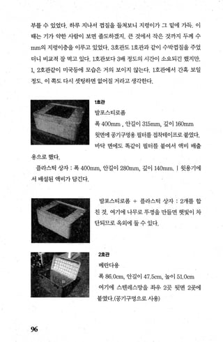 부를 수 있었다. 하루 지나서 껍질을 들쳐보니 지령이가 그 밑에 가득. 이
때는 기가 약한 사람이 보면 졸도하겠지. 큰 것에서 작은 것까지 두께 수
mm의 지렁이층을이루고 있었다.3호관도 1호관과같이 수박껍질을주었
더니 비교적 잘 먹고 있다. 1호관보다 3배 정도의 시간이 소요되긴 했지만.
1, 2호관같이 미국등에 모습은 거의 보이지 않는다. 1호뺀l서 간혹 보일
정도. 이 쪽도 다시 셋팅하면 없어질 거라고 생각한다.
용으로했다.
1호판
발포스티로폼
폭 400mm ， 안길이 315mm, 깊이 160mm
윗면에 공기구멍용 필터를 접착테이프로 붙였다.
바닥 면에도 똑같이 필터를 붙여서 액비 배출
플라스틱 상자 : 폭 400mm 안길이 280mm 깊이 140mm. I 윗용기에
서 배설된 액비가담긴다.
%
발포스티로폼 + 플라스틱 상자 :2개를 합
친 것. 여기에 나무로 푸껑을 만들면 햇빛이 차
단되므로 옥외에 둘 수 있다.
2호관
베란다용
폭 86. 0cm， 안길이 47.5cm, 높이 51.0cm
여기에 스댄레스망을 죄우 2곳 뒷면 2곳에
붙였다.(공기구멍으로 사용)
 