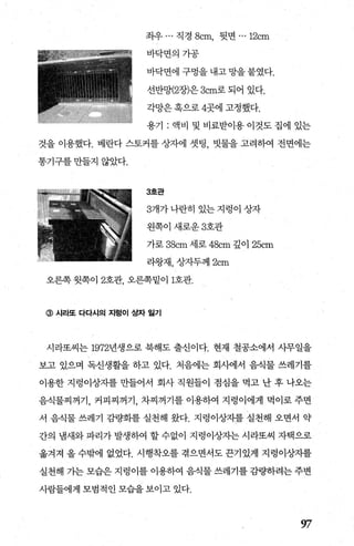 좌우 ... 직경 8cm, 뒷면 ... 12cm
바닥변의가공
바닥면에 구멍을 내고 망을 붙였다.
선반망(2장)은 3cm로 되어 있다.
각망은 혹으로 4곳에 고정했다.
용기 : 액비 및 비료받이용 이것도 집에 있는
것을 이용했다. 베란다 스토커를 상자에 셋팅 빗물을 고려하여 전면에는
통기구를 만들지 않았다.
3호관
3개가나란히 있는지렁이 상자
왼쪽이새로운 3호관
가로 38cm 세로 48cm 깊이 25cm
라왕재， 상자두께 2cm
오른쪽 윗쪽이 2호관， 오른쪽밑이 1호관.
@ 시라또 다다시의 지렁이 ~자 일기
시라또씨는 1972년생으로 북해도 출신이다. 현재 철공소에서 사무일을
보고 있으며 독신생활을 하고 있다. 처음에는 회사에서 음식물 쓰레기를
이용한 지렁이상지를 만들어서 회사 직원들이 점심을 먹고 난 후 나오는
음식물찌꺼기， 커피찌꺼기， 차찌꺼기를 이용하여 지렁이에게 먹이로 주면
서 음식물 쓰레기 감량화를 실천해 왔다. 지렁이상자를 실천해 오면서 약
간의 냄새와파리가발생하여 할수없이 지렁이상자는시라또씨 자택으로
옮겨져 올 수밖에 없었다. 시행착오를 겪으면서도 끈기있게 지렁이상지를
실천해 가는 모습은 지렁이를 이용하여 음식물 쓰레기를 감량하려는 주변
사람들에게 모범적인 모습을보이고 있다.
w
 