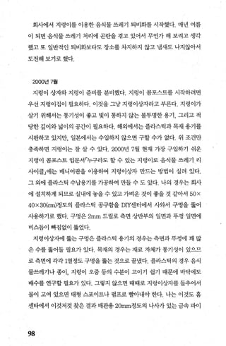 회사에서 지렁이를 이용한 음식물 쓰레기 퇴비화를 시작했다. 매년 여름
이 되면 음식물 쓰레기 처리에 곤란을 겪고 있어서 무언가 해 보려고 생각
했고 또 일반적인 퇴비화보다도 장소를 차지하지 않고 냄새도 나지않아서
도전해보기로했다.
2000년 7월
지렁이 상자와 지렁이 준비를 분비했다. 지렁이 콤포스트를 시작하려면
우선 지렁이집이 필요하다. 이것을 그냥 지렁이상자라고 부른다. 지렁이가
살기 위해서는 통기성이 좋고 빛이 통하지 않는 불투명한 용기， 그리고 적
당한 깊이와 넓이의 공간이 필요하다. 해외에서는 플라스틱과 목재 용기를
시판하고 있지만， 일본에서는 수입하지 않으면 구할 수가 없다. 위 조건만
충족하면 지렁이는 잘 살 수 있다.2000년 7월 현재 가장 구입하기 쉬운
지렁이 콤포스트 입문서「누구라도 할 수 있는 지렁이로 음식물 쓰레기 리
사이클」에는 베니어판을 이용하여 지렁이상자 만드는 방법이 실려 있다.
그 외에 플라스틱 수납용기를 가공하여 만들 수 도 있다. 나의 경우는 회사
에 설치하게 되므로실내에 놓을수 있고가벼운것이 좋을 것 같아서 50x
40x30(cm)정도의 플라스틱 공구함을 DIY센터에서 사와서 구멍을 뚫어
사용하기로 했다. 구멍은 2mm 드릴로 측면 상반부의 일면과 뚜껑 일면에
비스듬이 빠짐없이 뚫었다.
지렁이상자에 뚫는 구멍은 플라스틱 용기의 경우는 측면과 뚜껑에 꽤 많
은 수를 뚫어둘 필요가 있다. 목재의 경우는 재료 자체가 통기성이 있으므
로 측면에 각각 1열정도 구멍을 뚫는 것으로 끝냈다. 플라스틱의 경우 음식
물쓰레기나 종이， 지렁이 오줌 등의 수분이 고이기 쉽기 때문에 바닥에도
배수를 연구할 필요가 있다. 그렇지 않으면 때때로 지렁이상자를 들추어서
물이 고여 있으면 대형 스포이트나 펌프로 빨아내야 한다. 나는 이것도 홈
센타에서 이것저것 찾은 결과 배관용 20mm정도의 나사가 있는 금속 파이
98
 
