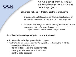 An example of cross curricular 
delivery through innovative and 
creative projects 
Cambridge National - Systems Control in Engineering 
• Understand simple layouts, operation and applications of 
microcontroller/ microprocessor in products or systems 
• Develop a control system understanding the function of the 
component parts of a control system i.e: 
- Input devices Control device Output device 
GCSE Computing - Computer systems and programming 
• Understand standard programming techniques 
• Be able to design a coded solution to a problem including the ability to: 
-Develop suitable algorithms 
-Design suitable input and output formats 
-Identify suitable variables and structures 
-Identify test procedures 
 