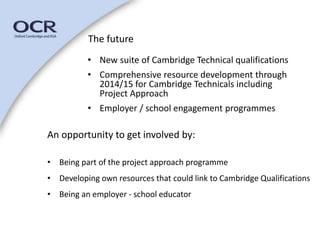 The future 
• New suite of Cambridge Technical qualifications 
• Comprehensive resource development through 
2014/15 for Cambridge Technicals including 
Project Approach 
• Employer / school engagement programmes 
An opportunity to get involved by: 
• Being part of the project approach programme 
• Developing own resources that could link to Cambridge Qualifications 
• Being an employer - school educator 
 