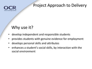 Project Approach to Delivery 
Why use it? 
• develop independent and responsible students 
• provides students with genuine evidence for employment 
• develops personal skills and attributes 
• enhances a student’s social skills, by interaction with the 
social environment 
 
