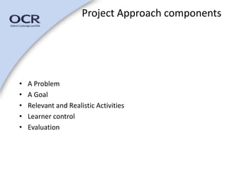 Project Approach components 
• A Problem 
• A Goal 
• Relevant and Realistic Activities 
• Learner control 
• Evaluation 
 