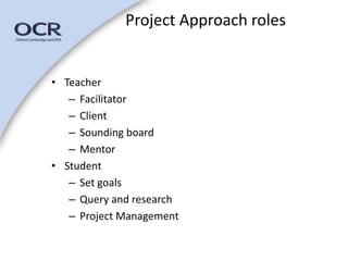• Teacher 
Project Approach roles 
– Facilitator 
– Client 
– Sounding board 
– Mentor 
• Student 
– Set goals 
– Query and research 
– Project Management 
 